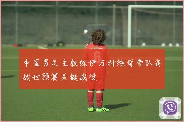 中国男足主教练伊万科维奇带队备战世预赛关键战役