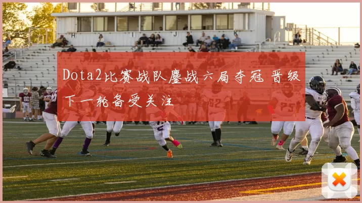 Dota2比赛战队鏖战六局夺冠 晋级下一轮备受关注