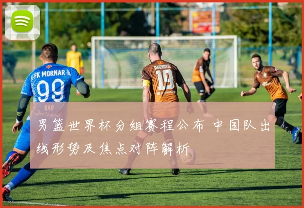 男篮世界杯分组赛程公布 中国队出线形势及焦点对阵解析