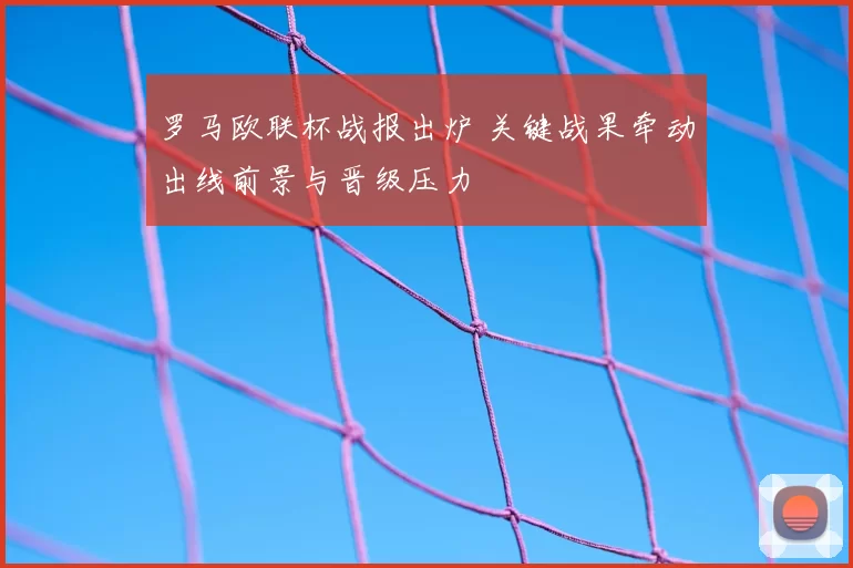 罗马欧联杯战报出炉 关键战果牵动出线前景与晋级压力