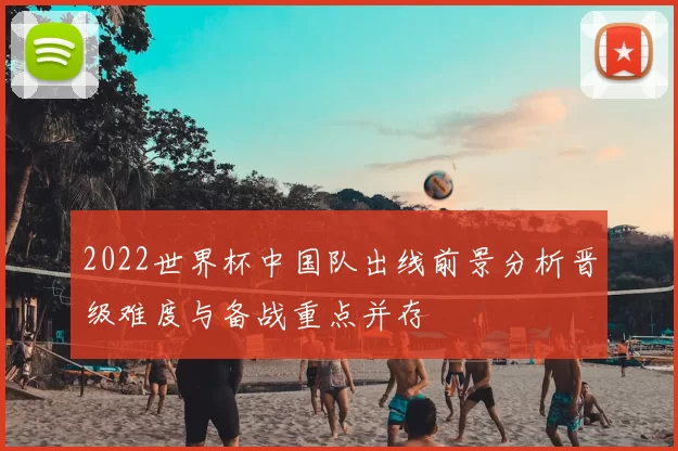 2022世界杯中国队出线前景分析晋级难度与备战重点并存