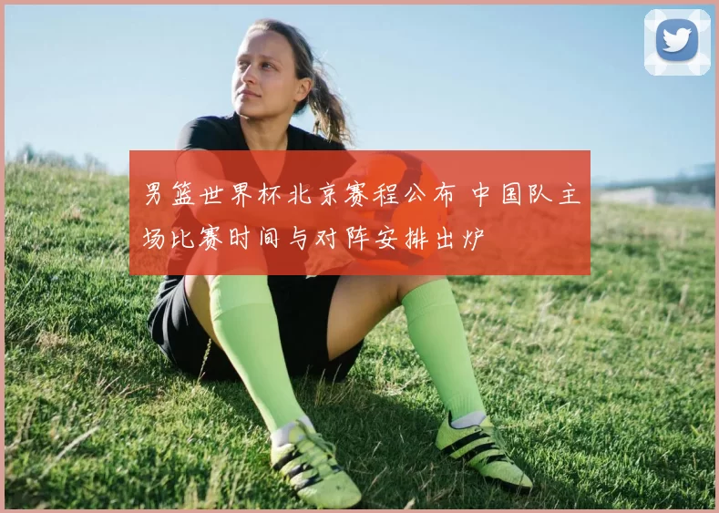 男篮世界杯北京赛程公布 中国队主场比赛时间与对阵安排出炉