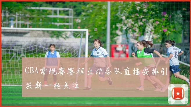 CBA常规赛赛程出炉各队直播安排引发新一轮关注