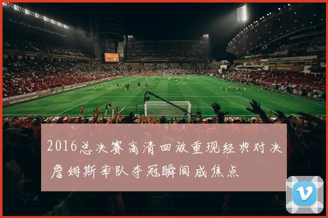 2016总决赛高清回放重现经典对决 詹姆斯率队夺冠瞬间成焦点