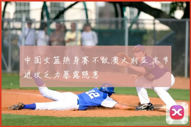 中国女篮热身赛不敌澳大利亚 末节进攻乏力暴露隐患