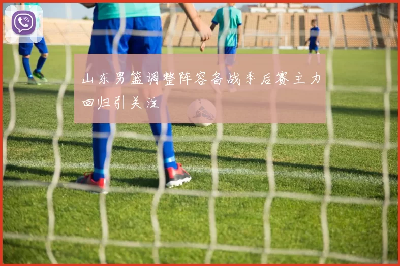 山东男篮调整阵容备战季后赛主力回归引关注