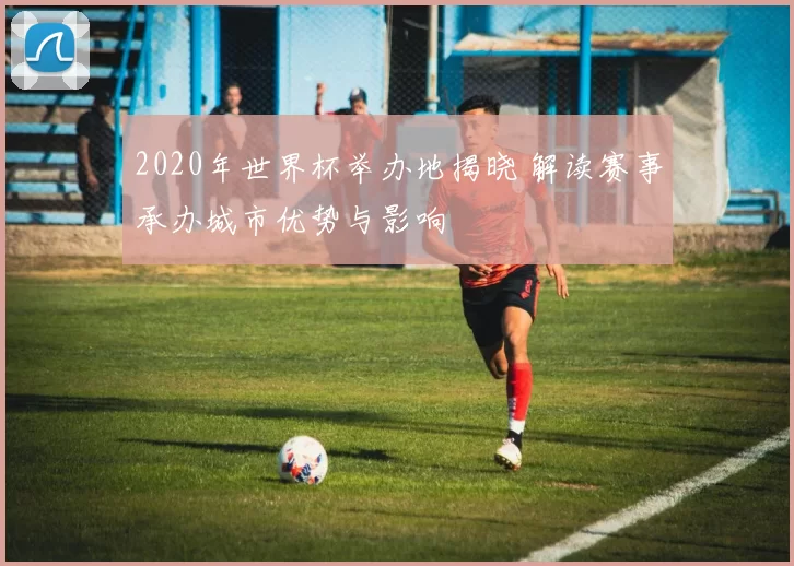 2020年世界杯举办地揭晓 解读赛事承办城市优势与影响