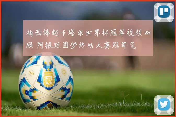 梅西捧起卡塔尔世界杯冠军视频回顾 阿根廷圆梦终结大赛冠军荒