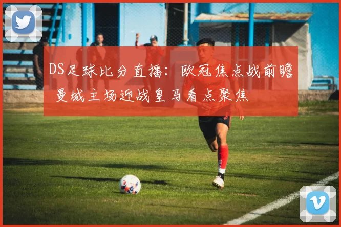 DS足球比分直播：欧冠焦点战前瞻 曼城主场迎战皇马看点聚焦