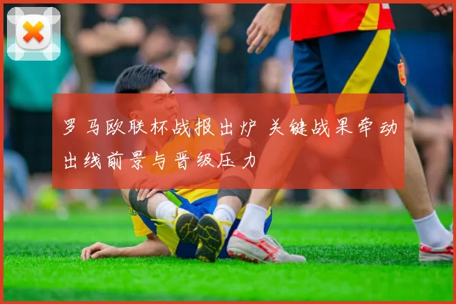 罗马欧联杯战报出炉 关键战果牵动出线前景与晋级压力