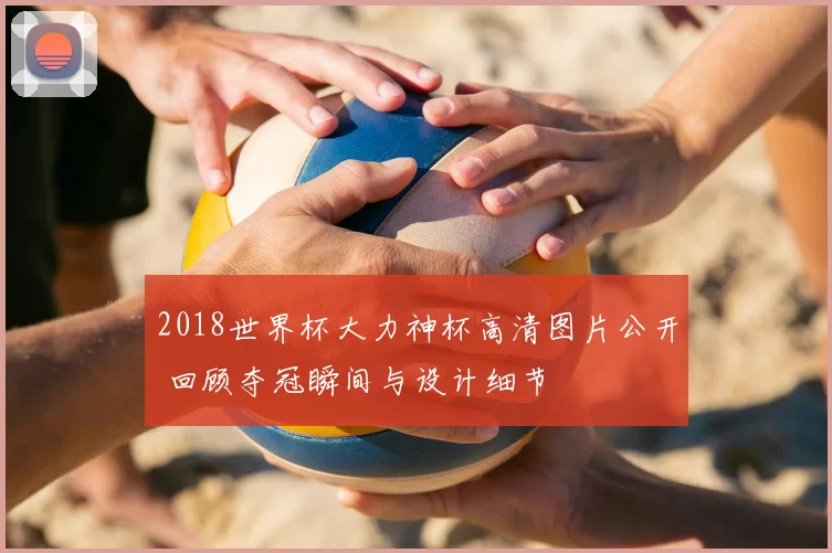 2018世界杯大力神杯高清图片公开 回顾夺冠瞬间与设计细节