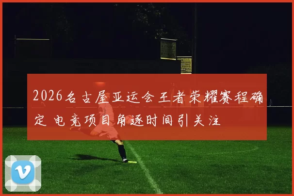 2026名古屋亚运会王者荣耀赛程确定 电竞项目角逐时间引关注