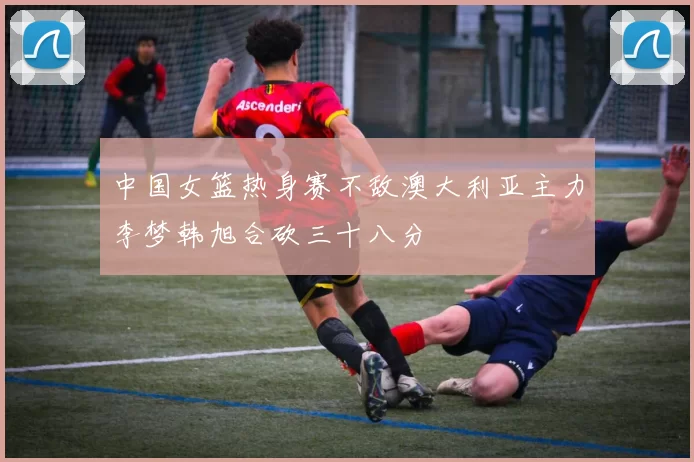 中国女篮热身赛不敌澳大利亚主力李梦韩旭合砍三十八分