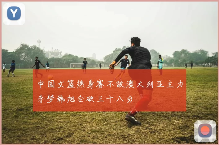 中国女篮热身赛不敌澳大利亚主力李梦韩旭合砍三十八分