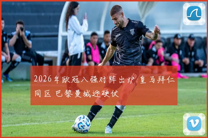 2026年欧冠八强对阵出炉 皇马拜仁同区 巴黎曼城迎硬仗