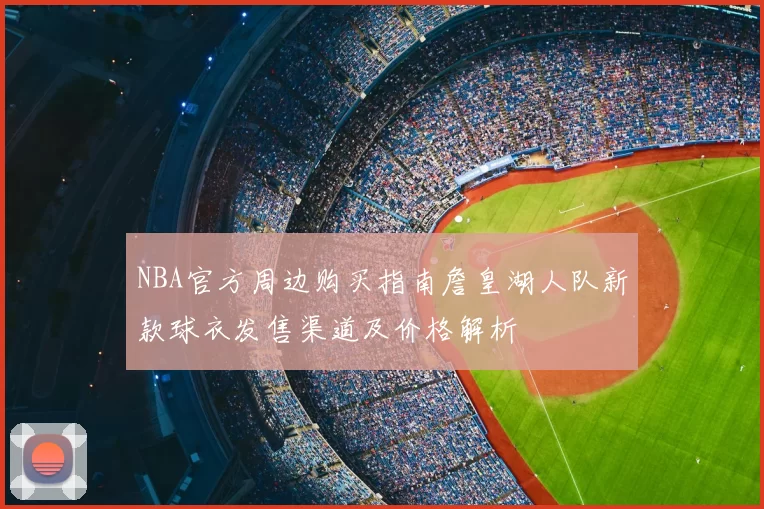 NBA官方周边购买指南詹皇湖人队新款球衣发售渠道及价格解析