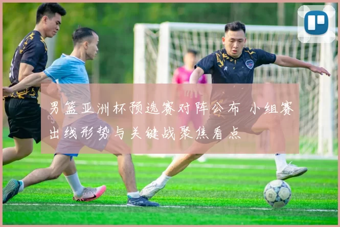 男篮亚洲杯预选赛对阵公布 小组赛出线形势与关键战聚焦看点