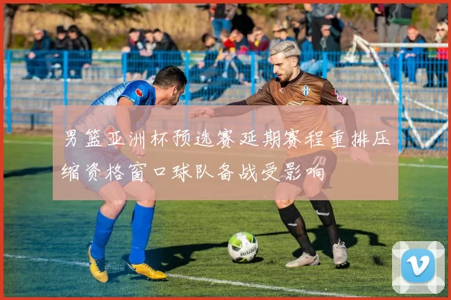 男篮亚洲杯预选赛延期赛程重排压缩资格窗口球队备战受影响