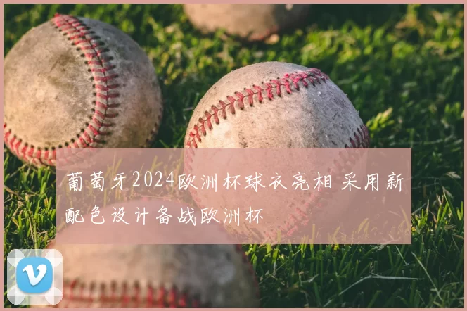 葡萄牙2024欧洲杯球衣亮相 采用新配色设计备战欧洲杯