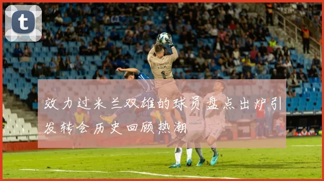 效力过米兰双雄的球员盘点出炉引发转会历史回顾热潮