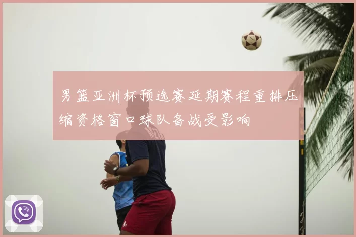 男篮亚洲杯预选赛延期赛程重排压缩资格窗口球队备战受影响