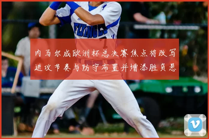 内马尔成欧洲杯总决赛焦点将改写进攻节奏与防守布置并增添胜负悬念