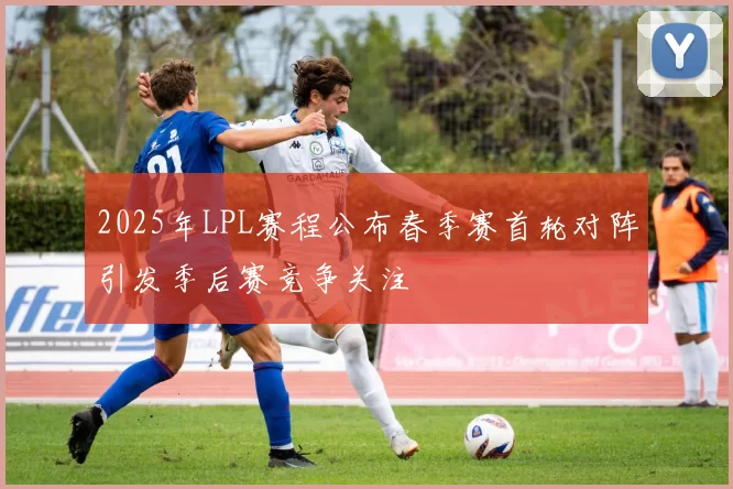 2025年LPL赛程公布春季赛首轮对阵引发季后赛竞争关注