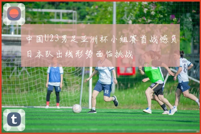 中国U23男足亚洲杯小组赛首战憾负日本队出线形势面临挑战