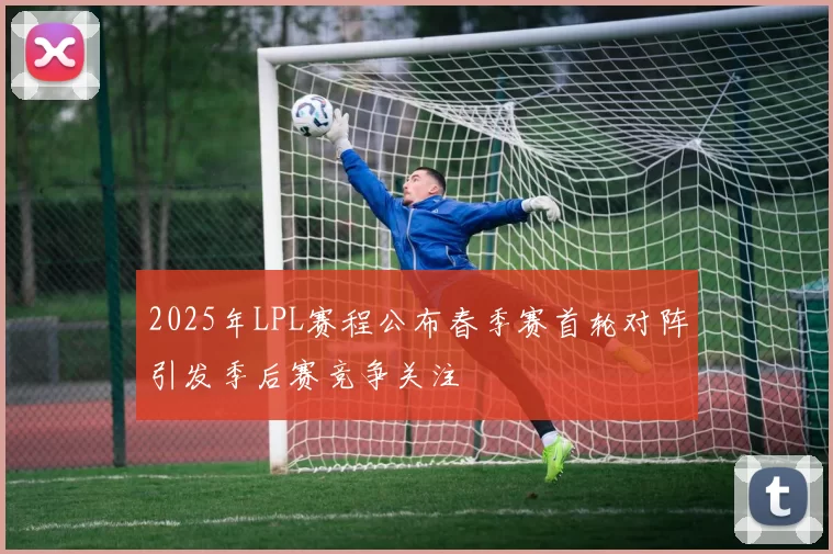 2025年LPL赛程公布春季赛首轮对阵引发季后赛竞争关注