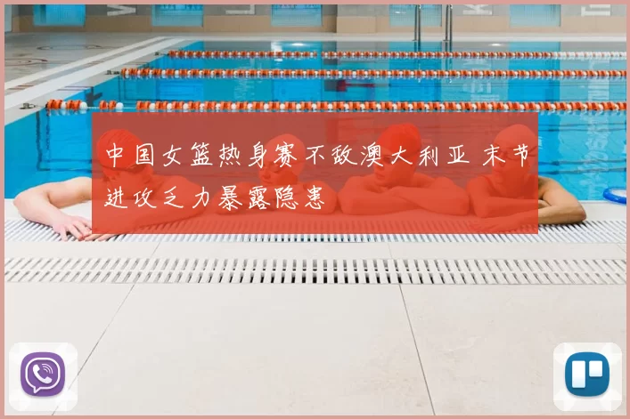中国女篮热身赛不敌澳大利亚 末节进攻乏力暴露隐患