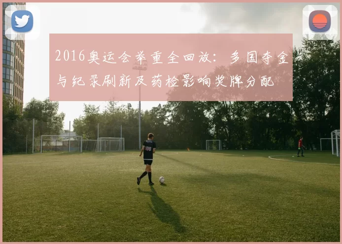 2016奥运会举重全回放：多国夺金与纪录刷新及药检影响奖牌分配