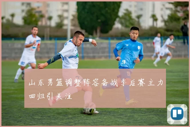 山东男篮调整阵容备战季后赛主力回归引关注