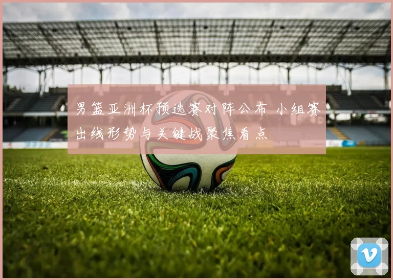 男篮亚洲杯预选赛对阵公布 小组赛出线形势与关键战聚焦看点