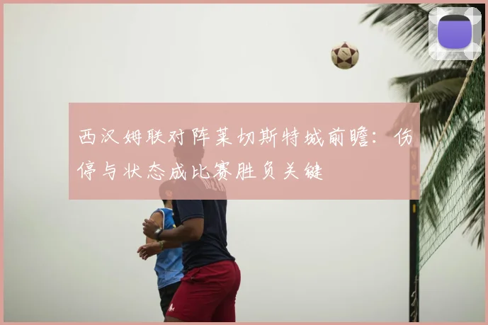 西汉姆联对阵莱切斯特城前瞻：伤停与状态成比赛胜负关键
