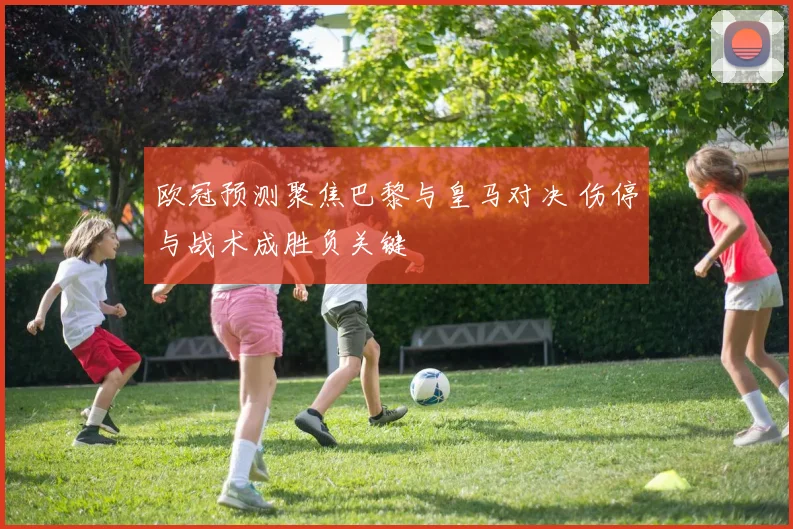 欧冠预测聚焦巴黎与皇马对决 伤停与战术成胜负关键