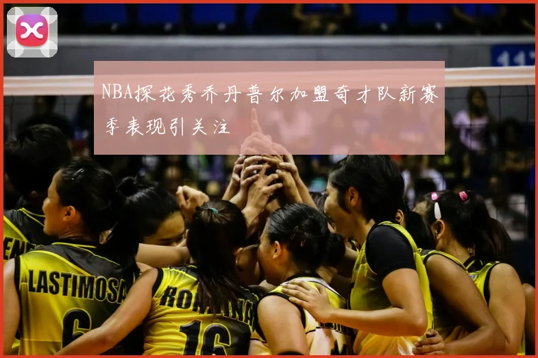 NBA探花秀乔丹普尔加盟奇才队新赛季表现引关注