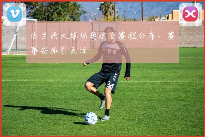 法兰西大球场奥运会赛程公布，赛事安排引关注